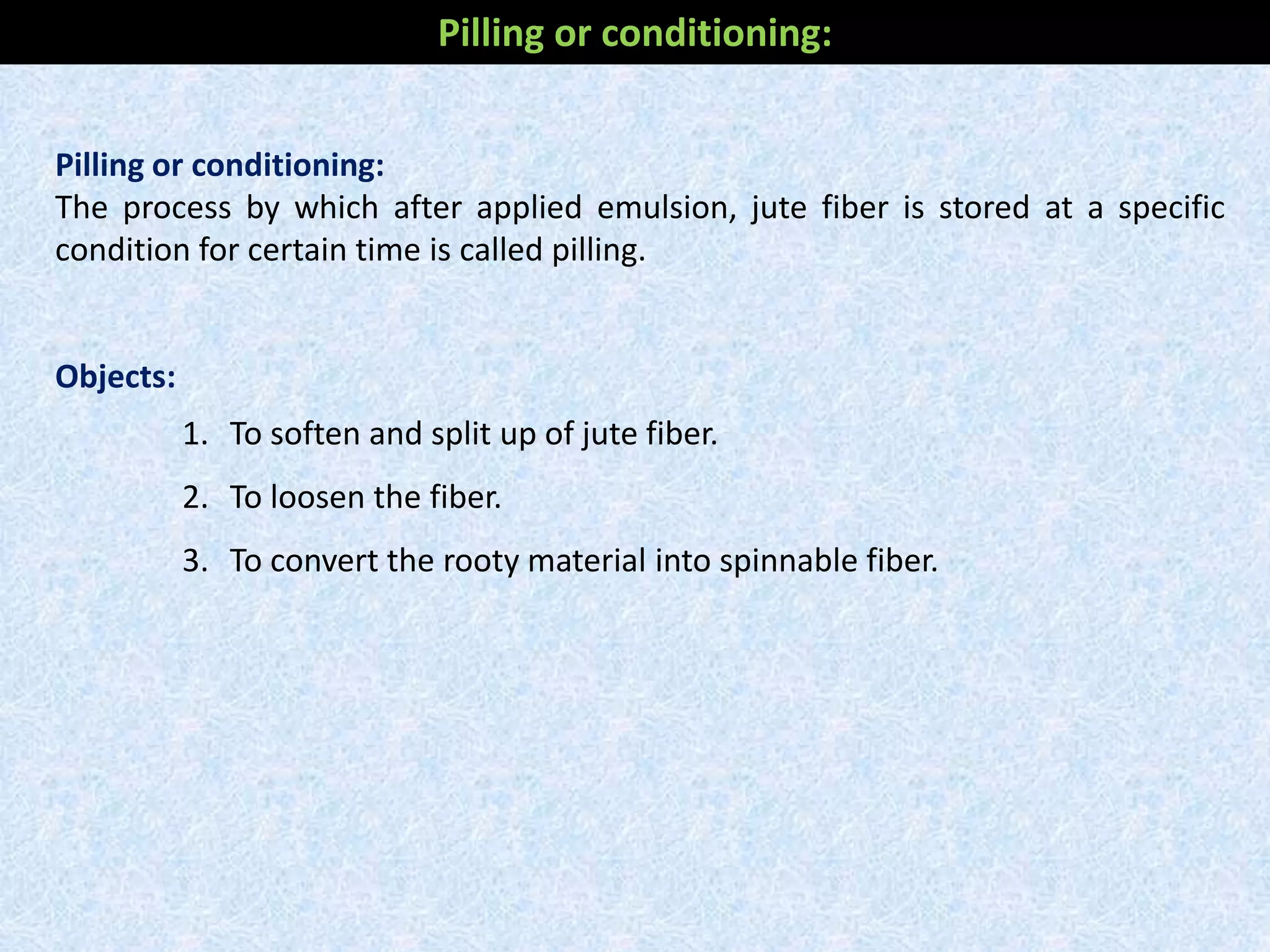 Pilling or conditioning:
The process by which after applied emulsion, jute fiber is stored at a specific
condition for certain time is called pilling.
Objects:
1. To soften and split up of jute fiber.
2. To loosen the fiber.
3. To convert the rooty material into spinnable fiber.
Pilling or conditioning:
 