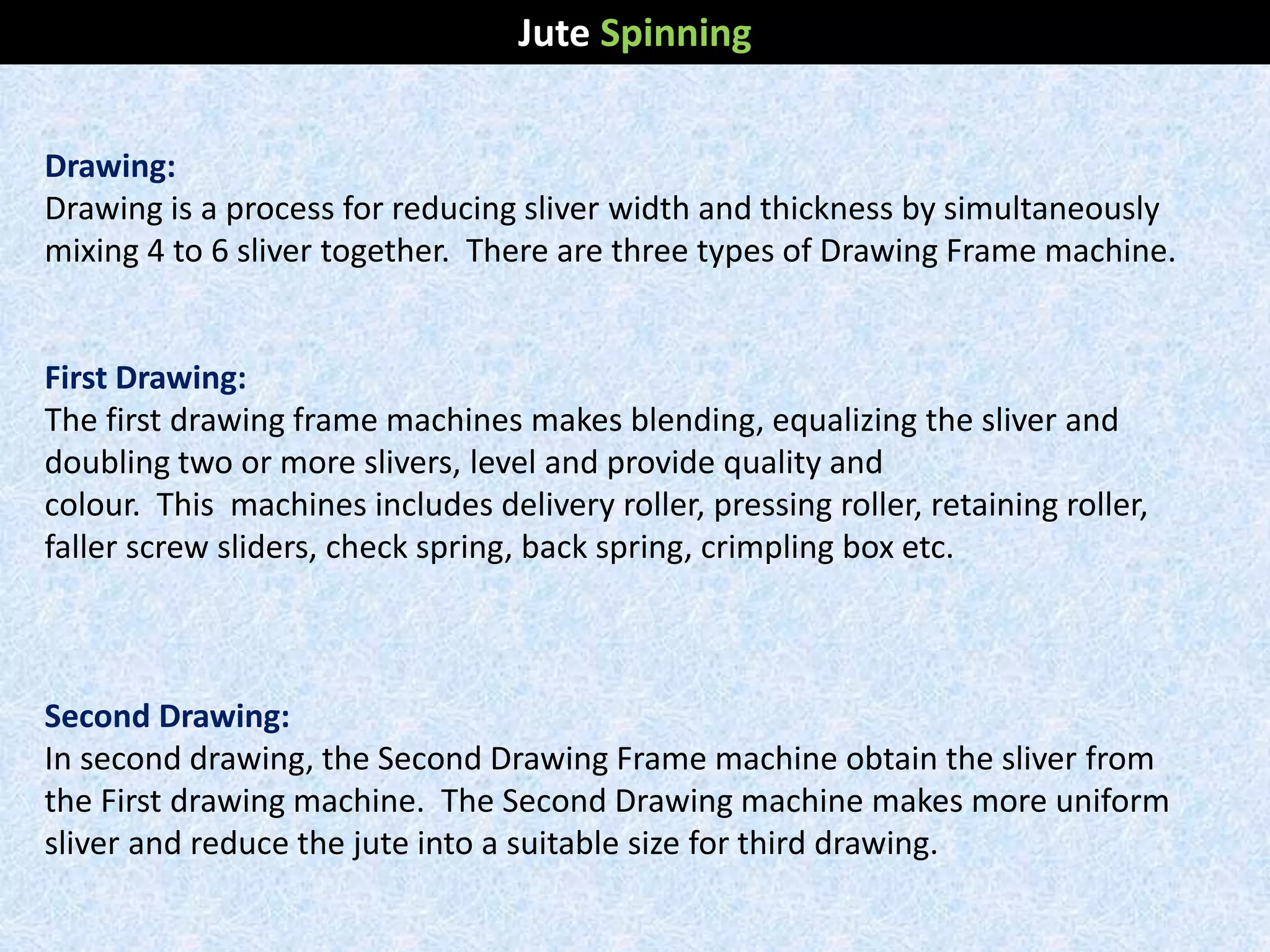 Drawing:
Drawing is a process for reducing sliver width and thickness by simultaneously
mixing 4 to 6 sliver together. There are three types of Drawing Frame machine.
First Drawing:
The first drawing frame machines makes blending, equalizing the sliver and
doubling two or more slivers, level and provide quality and
colour. This machines includes delivery roller, pressing roller, retaining roller,
faller screw sliders, check spring, back spring, crimpling box etc.
Second Drawing:
In second drawing, the Second Drawing Frame machine obtain the sliver from
the First drawing machine. The Second Drawing machine makes more uniform
sliver and reduce the jute into a suitable size for third drawing.
Jute Spinning
 