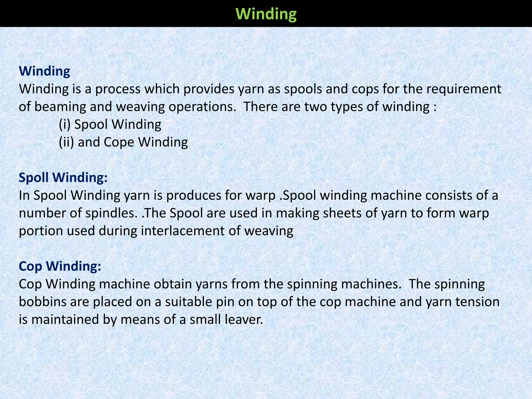 Winding
Winding is a process which provides yarn as spools and cops for the requirement
of beaming and weaving operations. There are two types of winding :
(i) Spool Winding
(ii) and Cope Winding
Spoll Winding:
In Spool Winding yarn is produces for warp .Spool winding machine consists of a
number of spindles. .The Spool are used in making sheets of yarn to form warp
portion used during interlacement of weaving
Cop Winding:
Cop Winding machine obtain yarns from the spinning machines. The spinning
bobbins are placed on a suitable pin on top of the cop machine and yarn tension
is maintained by means of a small leaver.
Winding
 