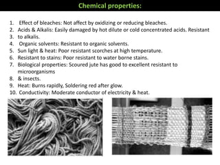 Chemical properties:
1. Effect of bleaches: Not affect by oxidizing or reducing bleaches.
2. Acids & Alkalis: Easily damaged by hot dilute or cold concentrated acids. Resistant
3. to alkalis.
4. Organic solvents: Resistant to organic solvents.
5. Sun light & heat: Poor resistant scorches at high temperature.
6. Resistant to stains: Poor resistant to water borne stains.
7. Biological properties: Scoured jute has good to excellent resistant to
microorganisms
8. & insects.
9. Heat: Burns rapidly, Soldering red after glow.
10. Conductivity: Moderate conductor of electricity & heat.
 