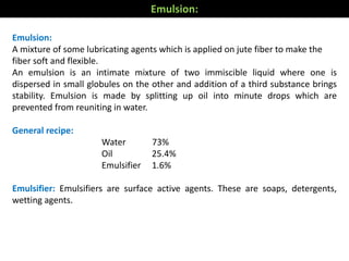 Emulsion:
A mixture of some lubricating agents which is applied on jute fiber to make the
fiber soft and flexible.
An emulsion is an intimate mixture of two immiscible liquid where one is
dispersed in small globules on the other and addition of a third substance brings
stability. Emulsion is made by splitting up oil into minute drops which are
prevented from reuniting in water.
General recipe:
Water 73%
Oil 25.4%
Emulsifier 1.6%
Emulsifier: Emulsifiers are surface active agents. These are soaps, detergents,
wetting agents.
Emulsion:
 