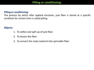 Pilling or conditioning:
The process by which after applied emulsion, jute fiber is stored at a specific
condition for certain time is called pilling.
Objects:
1. To soften and split up of jute fiber.
2. To loosen the fiber.
3. To convert the rooty material into spinnable fiber.
Pilling or conditioning:
 