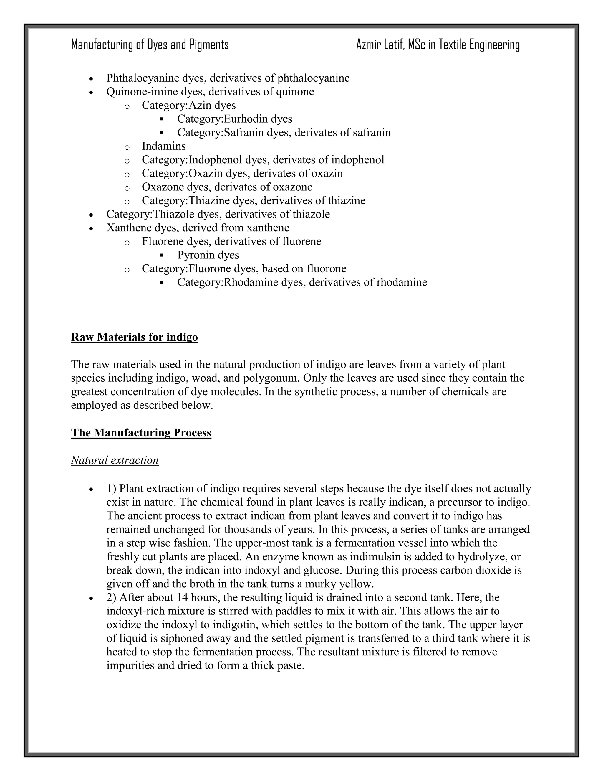 Manufacturing of Dyes and Pigments Azmir Latif, MSc in Textile Engineering
 Phthalocyanine dyes, derivatives of phthalocyanine
 Quinone-imine dyes, derivatives of quinone
o Category:Azin dyes
 Category:Eurhodin dyes
 Category:Safranin dyes, derivates of safranin
o Indamins
o Category:Indophenol dyes, derivates of indophenol
o Category:Oxazin dyes, derivates of oxazin
o Oxazone dyes, derivates of oxazone
o Category:Thiazine dyes, derivatives of thiazine
 Category:Thiazole dyes, derivatives of thiazole
 Xanthene dyes, derived from xanthene
o Fluorene dyes, derivatives of fluorene
 Pyronin dyes
o Category:Fluorone dyes, based on fluorone
 Category:Rhodamine dyes, derivatives of rhodamine
Raw Materials for indigo
The raw materials used in the natural production of indigo are leaves from a variety of plant
species including indigo, woad, and polygonum. Only the leaves are used since they contain the
greatest concentration of dye molecules. In the synthetic process, a number of chemicals are
employed as described below.
The Manufacturing Process
Natural extraction
 1) Plant extraction of indigo requires several steps because the dye itself does not actually
exist in nature. The chemical found in plant leaves is really indican, a precursor to indigo.
The ancient process to extract indican from plant leaves and convert it to indigo has
remained unchanged for thousands of years. In this process, a series of tanks are arranged
in a step wise fashion. The upper-most tank is a fermentation vessel into which the
freshly cut plants are placed. An enzyme known as indimulsin is added to hydrolyze, or
break down, the indican into indoxyl and glucose. During this process carbon dioxide is
given off and the broth in the tank turns a murky yellow.
 2) After about 14 hours, the resulting liquid is drained into a second tank. Here, the
indoxyl-rich mixture is stirred with paddles to mix it with air. This allows the air to
oxidize the indoxyl to indigotin, which settles to the bottom of the tank. The upper layer
of liquid is siphoned away and the settled pigment is transferred to a third tank where it is
heated to stop the fermentation process. The resultant mixture is filtered to remove
impurities and dried to form a thick paste.
 