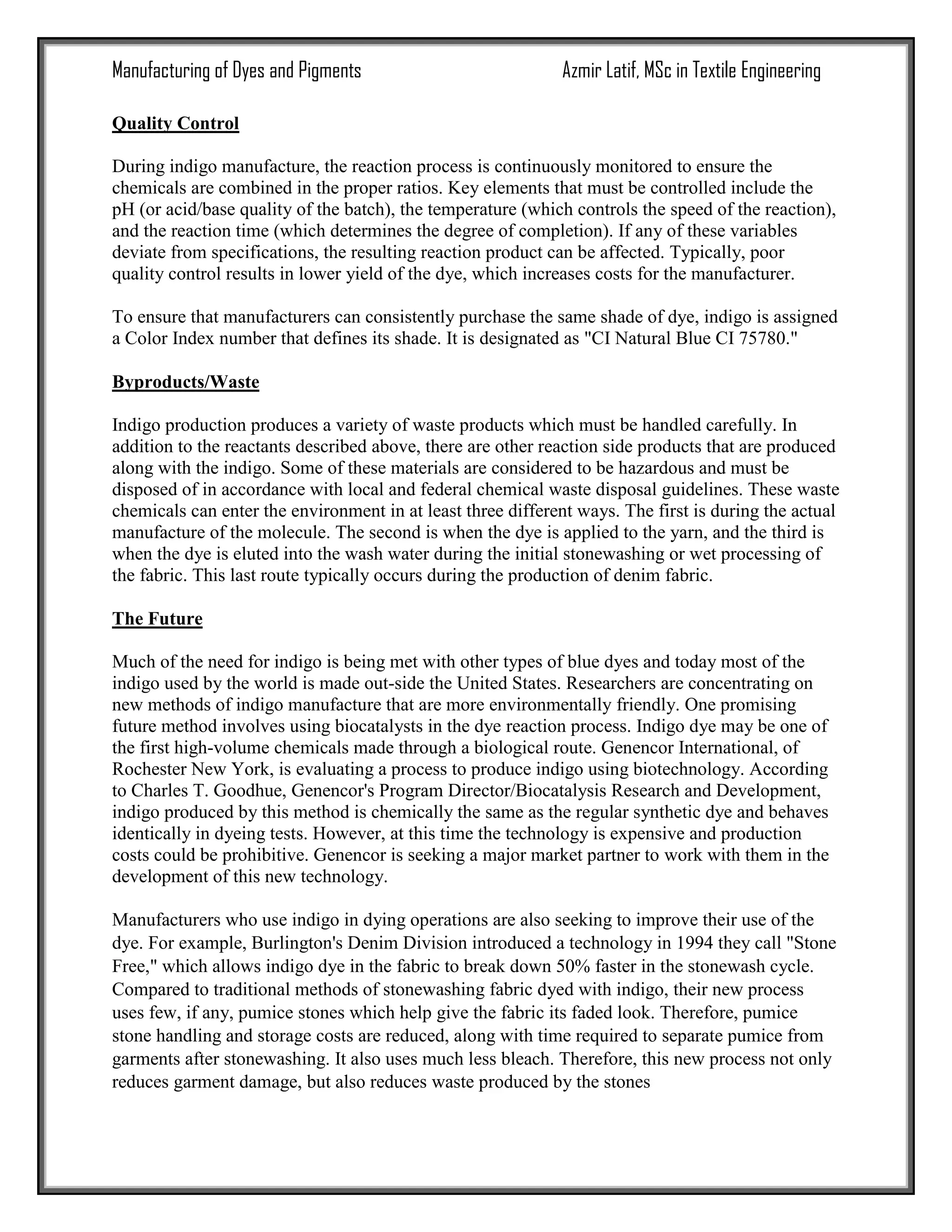 Manufacturing of Dyes and Pigments Azmir Latif, MSc in Textile Engineering
Quality Control
During indigo manufacture, the reaction process is continuously monitored to ensure the
chemicals are combined in the proper ratios. Key elements that must be controlled include the
pH (or acid/base quality of the batch), the temperature (which controls the speed of the reaction),
and the reaction time (which determines the degree of completion). If any of these variables
deviate from specifications, the resulting reaction product can be affected. Typically, poor
quality control results in lower yield of the dye, which increases costs for the manufacturer.
To ensure that manufacturers can consistently purchase the same shade of dye, indigo is assigned
a Color Index number that defines its shade. It is designated as "CI Natural Blue CI 75780."
Byproducts/Waste
Indigo production produces a variety of waste products which must be handled carefully. In
addition to the reactants described above, there are other reaction side products that are produced
along with the indigo. Some of these materials are considered to be hazardous and must be
disposed of in accordance with local and federal chemical waste disposal guidelines. These waste
chemicals can enter the environment in at least three different ways. The first is during the actual
manufacture of the molecule. The second is when the dye is applied to the yarn, and the third is
when the dye is eluted into the wash water during the initial stonewashing or wet processing of
the fabric. This last route typically occurs during the production of denim fabric.
The Future
Much of the need for indigo is being met with other types of blue dyes and today most of the
indigo used by the world is made out-side the United States. Researchers are concentrating on
new methods of indigo manufacture that are more environmentally friendly. One promising
future method involves using biocatalysts in the dye reaction process. Indigo dye may be one of
the first high-volume chemicals made through a biological route. Genencor International, of
Rochester New York, is evaluating a process to produce indigo using biotechnology. According
to Charles T. Goodhue, Genencor's Program Director/Biocatalysis Research and Development,
indigo produced by this method is chemically the same as the regular synthetic dye and behaves
identically in dyeing tests. However, at this time the technology is expensive and production
costs could be prohibitive. Genencor is seeking a major market partner to work with them in the
development of this new technology.
Manufacturers who use indigo in dying operations are also seeking to improve their use of the
dye. For example, Burlington's Denim Division introduced a technology in 1994 they call "Stone
Free," which allows indigo dye in the fabric to break down 50% faster in the stonewash cycle.
Compared to traditional methods of stonewashing fabric dyed with indigo, their new process
uses few, if any, pumice stones which help give the fabric its faded look. Therefore, pumice
stone handling and storage costs are reduced, along with time required to separate pumice from
garments after stonewashing. It also uses much less bleach. Therefore, this new process not only
reduces garment damage, but also reduces waste produced by the stones
 