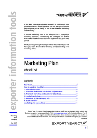 1
Marketing
Plan
Checklist
Mar 2007
If you want your target overseas audience to know about your
product or service and to perceive it in the way you want and
pay the price you’re asking, it has to be marketed effectively
and efficiently.
A sound marketing plan is the blueprint for a company's
marketing activities, summarising the strategies and tactics
that will be used to achieve specified objectives in a given time
period.
Work your way through the steps in this checklist and you will
have your core document for directing and coordinating your
marketing effort.
Marketing Plan
checklist
contents
flowchart ...................................................................................................2
how to use this checklist.........................................................................4
1. information inputs................................................................................4
2. customer motivation and market segmentation...............................6
3. financial, marketing and customer objectives..................................7
4. marketing strategy ...............................................................................7
5. elements of the marketing mix ...........................................................8
6. audit activities ....................................................................................11
marketing mix expenditure ...................................................................11
Export Year 07 is about exporting a greater range of goods and services and about helping New
Zealand companies to operate globally. Visit www.exportyear.co.nz to find out about Export Year 07
events in your region, as well as for information about development grants, case studies on
successful New Zealand exporters, and other practical tools available to help grow your business
overseas.
 