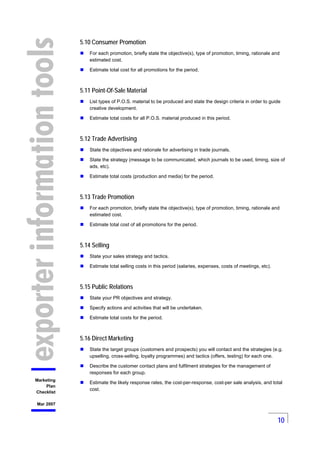 10
Marketing
Plan
Checklist
Mar 2007
5.10 Consumer Promotion
For each promotion, briefly state the objective(s), type of p...