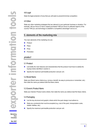 8
Marketing
Plan
Checklist
Mar 2007
4.8 Legal
State the legal protection (if any) that you will seek to prevent/minimise c...