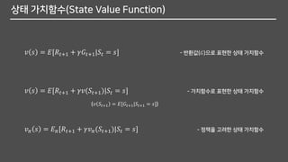 상태 가치함수(State Value Function)
𝑣 𝑠 = 𝐸[𝑅𝑡+1 + 𝛾𝐺𝑡+1|𝑆𝑡 = 𝑠] - 반환값(𝐺)으로 표현한 상태 가치함수
𝑣 𝑠 = 𝐸[𝑅𝑡+1 + 𝛾𝑣(𝑆𝑡+1)|𝑆𝑡 = 𝑠] - 가치함수로 표현한 상태 가치함수
𝑣 𝜋 𝑠 = 𝐸 𝜋[𝑅𝑡+1 + 𝛾𝑣 𝜋(𝑆𝑡+1)|𝑆𝑡 = 𝑠] - 정책을 고려한 상태 가치함수
(𝑣 𝑆𝑡+1 = 𝐸[𝐺𝑡+1|𝑆𝑡+1 = 𝑠])
 