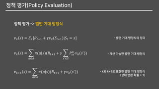 정책 평가(Policy Evaluation)
정책 평가 -> 벨만 기대 방정식
𝑣 𝜋 𝑠 = 𝐸 𝜋[𝑅𝑡+1 + 𝛾𝑣 𝜋(𝑆𝑡+1)|𝑆𝑡 = 𝑠]
𝑣 𝜋 𝑠 = ෍
𝑎∈𝐴
𝜋(𝑎|𝑠)(𝑅𝑡+1 + 𝛾 ෍
𝑠`∈𝑆
𝑃𝑠𝑠`
𝑎
𝑣 𝜋(𝑠`))
- 벨만 기대 방정식의 정의
- 계산 가능한 벨만 기대 방정식
𝑣 𝑘+1 𝑠 = ෍
𝑎∈𝐴
𝜋(𝑎|𝑠)(𝑅𝑡+1 + 𝛾𝑣 𝑘 𝑠` ) - k와 k+1로 표현한 벨만 기대 방정식
(상태 변환 확률 = 1)
 