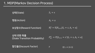 1. MDP(Markov Decision Process)
𝑆𝑡 = s상태(State)
행동(Action) 𝐴 𝑡 = a
보상함수(Reward Function) 𝑅 𝑠
𝑎
= E[𝑅𝑡+1|𝑆𝑡 = 𝑠, 𝐴 𝑡 = 𝑎]
상태 변환 확률
(State Transition Probability) 𝑃𝑠𝑠`
𝑎
= P[𝑆𝑡+1 = 𝑠`|𝑆𝑡 = 𝑠, 𝐴 𝑡 = 𝑎]
할인율(Discount Factor) 𝛾 (단, 𝛾 ∈ [0,1])
 