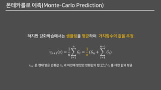 몬테카를로 예측(Monte-Carlo Prediction)
하지만 강화학습에서는 샘플링을 평균하여 가치함수의 값을 추정
𝑣 𝑛+1 𝑠 =
1
𝑛
෍
𝑖=1
𝑛
𝐺𝑖 =
1
𝑛
(𝐺 𝑛 + ෍
𝑖=1
𝑛−1
𝐺𝑖)
𝑣 𝑛+1은 현재 받은 반환값 𝐺 𝑛 과 이전에 받았던 반환값의 합 σ𝑖=1
𝑛−1
𝐺𝑖 를 더한 값의 평균
 