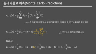 몬테카를로 예측(Monte-Carlo Prediction)
𝑣 𝑛+1 𝑠 =
1
𝑛
෍
𝑖=1
𝑛
𝐺𝑖 =
1
𝑛
(𝐺 𝑛 + ෍
𝑖=1
𝑛−1
𝐺𝑖)
- 𝑣 𝑛+1은 현재 받은 반환값 𝐺 𝑛 과 이전에 받았던 반환값의 합 σ𝑖=1
𝑛−1
𝐺𝑖 를 더한 값의 평균
𝑣 𝑛+1 𝑠 =
1
𝑛
(𝐺 𝑛 + (𝑛 − 1)
1
𝑛 − 1
෍
𝑖=1
𝑛−1
𝐺𝑖) -
1
𝑛−1
σ𝑖=1
𝑛−1
𝐺𝑖 는 이전의 가치함수 𝑉𝑛
𝑣 𝑛+1 𝑠 =
1
𝑛
(𝐺 𝑛 + 𝑛 − 1 𝑉𝑛) =
1
𝑛
𝐺 𝑛 + 𝑛𝑉𝑛 − 𝑉𝑛 = 𝑉𝑛 +
1
𝑛
𝐺 𝑛 − 𝑉𝑛
따라서,
 