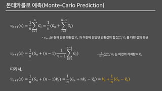 몬테카를로 예측(Monte-Carlo Prediction)
𝑣 𝑛+1 𝑠 =
1
𝑛
෍
𝑖=1
𝑛
𝐺𝑖 =
1
𝑛
(𝐺 𝑛 + ෍
𝑖=1
𝑛−1
𝐺𝑖)
- 𝑣 𝑛+1은 현재 받은 반환값 𝐺 𝑛 과 이전에 받았던 반환값의 합 σ𝑖=1
𝑛−1
𝐺𝑖 를 더한 값의 평균
𝑣 𝑛+1 𝑠 =
1
𝑛
(𝐺 𝑛 + (𝑛 − 1)
1
𝑛 − 1
෍
𝑖=1
𝑛−1
𝐺𝑖) -
1
𝑛−1
σ𝑖=1
𝑛−1
𝐺𝑖 는 이전의 가치함수 𝑉𝑛
𝑣 𝑛+1 𝑠 =
1
𝑛
(𝐺 𝑛 + 𝑛 − 1 𝑉𝑛) =
1
𝑛
𝐺 𝑛 + 𝑛𝑉𝑛 − 𝑉𝑛 = 𝑉𝑛 +
1
𝑛
𝐺 𝑛 − 𝑉𝑛
따라서,
 
