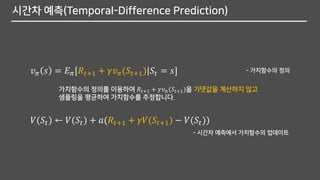 시간차 예측(Temporal-Difference Prediction)
가치함수의 정의를 이용하여 𝑅𝑡+1 + 𝛾𝑣 𝜋(𝑆𝑡+1)을 기댓값을 계산하지 않고
샘플링을 평균하여 가치함수를 추정합니다.
𝑣 𝜋 𝑠 = 𝐸 𝜋[𝑅𝑡+1 + 𝛾𝑣 𝜋(𝑆𝑡+1)|𝑆𝑡 = 𝑠] - 가치함수의 정의
𝑉(𝑆𝑡) ← 𝑉(𝑆𝑡) + 𝑎(𝑅𝑡+1 + 𝛾𝑉(𝑆𝑡+1) − 𝑉(𝑆𝑡))
- 시간차 예측에서 가치함수의 업데이트
 