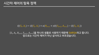 시간차 제어의 탐욕 정책
𝑄(𝑆𝑡, 𝐴 𝑡) ← 𝑄(𝑆𝑡, 𝐴 𝑡) + 𝑎(𝑅𝑡+1 + 𝛾𝑄(𝑆𝑡+1, 𝐴 𝑡+1) − 𝑄(𝑆𝑡, 𝐴 𝑡))
𝑆𝑡, 𝐴 𝑡, 𝑅𝑡+1, 𝑆𝑡+1, 𝐴 𝑡+1 을 하나의 샘플로 사용하기 때문에 SARSA라고 합니다.
앞으로는 시간차 제어가 아닌 살사라고 부르겠습니다.
 