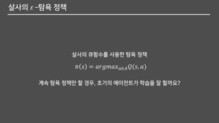 살사의 𝜀 –탐욕 정책
계속 탐욕 정책만 할 경우, 초기의 에이전트가 학습을 잘 할까요?
살사의 큐함수를 사용한 탐욕 정책
𝜋 𝑠 = 𝑎𝑟𝑔𝑚𝑎𝑥 𝑎∈𝐴 𝑄(𝑠, 𝑎)
 