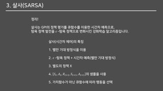 3. 살사(SARSA)
정리!
살사는 GPI의 정책 평가를 큐함수를 이용한 시간차 예측으로,
탐욕 정책 발전을 𝜀 –탐욕 정책으로 변화시킨 강화학습 알고리즘입니다.
살사(시간차 제어)의 특징
1. 벨만 기대 방정식을 이용
2. 𝜀 –탐욕 정책 + 시간차 예측(벨만 기대 방정식)
3. 별도의 정책 X
4. 𝑆𝑡, 𝐴 𝑡, 𝑅𝑡+1, 𝑆𝑡+1, 𝐴 𝑡+1 의 샘플을 사용
5. 가치함수가 아닌 큐함수에 따라 행동을 선택
 