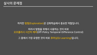 살사의 문제점
하지만 탐험(Exploration)은 강화학습에서 중요한 역할입니다.
따라서 탐험을 위해서 사용하는 것이 바로
오프폴리시 시간차 제어(Off-Policy Temporal-Difference Control)
그 중에서 가장 유명한 것이 바로 큐러닝(Q-Learning)입니다.
 