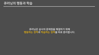 큐러닝의 행동과 학습
큐러닝은 살사의 문제점을 해결하기 위해
행동하는 정책과 학습하는 정책을 따로 분리합니다.
 