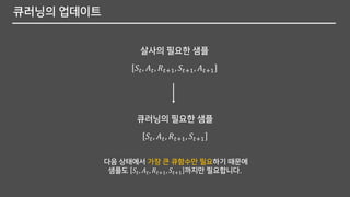 큐러닝의 업데이트
다음 상태에서 가장 큰 큐함수만 필요하기 때문에
샘플도 𝑆𝑡, 𝐴 𝑡, 𝑅𝑡+1, 𝑆𝑡+1 까지만 필요합니다.
𝑆𝑡, 𝐴 𝑡, 𝑅𝑡+1, 𝑆𝑡+1, 𝐴 𝑡+1
𝑆𝑡, 𝐴 𝑡, 𝑅𝑡+1, 𝑆𝑡+1
살사의 필요한 샘플
큐러닝의 필요한 샘플
 