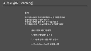 4. 큐러닝(Q-Learning)
정리!
큐러닝은 살사의 문제점을 극복하는 알고리즘으로써,
행동하는 정책인 𝜀 –탐욕 정책과
학습하는 정책인 벨만 최적 방정식을 이용한
오프폴리시(Off-Policy) 강화학습 알고리즘입니다.
살사(시간차 제어)의 특징
1. 벨만 최적 방정식을 이용
2. 𝜀 –탐욕 정책 + 벨만 최적 방정식
4. 𝑆𝑡, 𝐴 𝑡, 𝑅𝑡+1, 𝑆𝑡+1 의 샘플을 사용
 