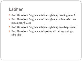 Latihan
 Buat Flowchart Program untuk menghitung luas lingkaran !
 Buat Flowchart Program untuk menghitung volume dan luas
penampang balok!
 Buat Flowchart Program untuk menghitung luas trapesium !
 Buat Flowchart Program untuk pajang sisi miring segitiga
siku-siku !
 