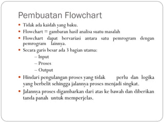 Pembuatan Flowchart
 Tidak ada kaidah yang baku.
 Flowchart = gambaran hasil analisa suatu masalah
 Flowchart dapat bervariasi antara satu pemrogram dengan
pemrogram lainnya.
 Secara garis besar ada 3 bagian utama:
– Input
– Proses
– Output
 Hindari pengulangan proses yang tidak perlu dan logika
yang berbelit sehingga jalannya proses menjadi singkat.
 Jalannya proses digambarkan dari atas ke bawah dan diberikan
tanda panah untuk memperjelas.
 