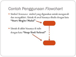 Contoh Penggunaan Flowchart
 Simbol Terminator simbol yang digunakan untuk mengawali
dan mengakhiri. Untuk di awal biasanya ditulis dengan kata
“Start/Begin/Mulai”
 Untuk di akhir biasanya di tulis
dengan kata “Stop/End/Selesai”
 