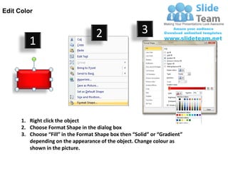 Edit Color


                                     2                  3
         1




      1. Right click the object
      2. Choose Format Shape in the dialog box
      3. Choose “Fill” in the Format Shape box then “Solid” or “Gradient”
         depending on the appearance of the object. Change colour as
         shown in the picture.
 