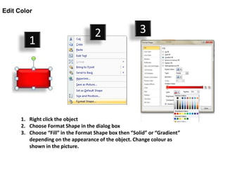 Edit Color


                                     2                  3
         1




      1. Right click the object
      2. Choose Format Shape in the dialog box
      3. Choose “Fill” in the Format Shape box then “Solid” or “Gradient”
         depending on the appearance of the object. Change colour as
         shown in the picture.
 