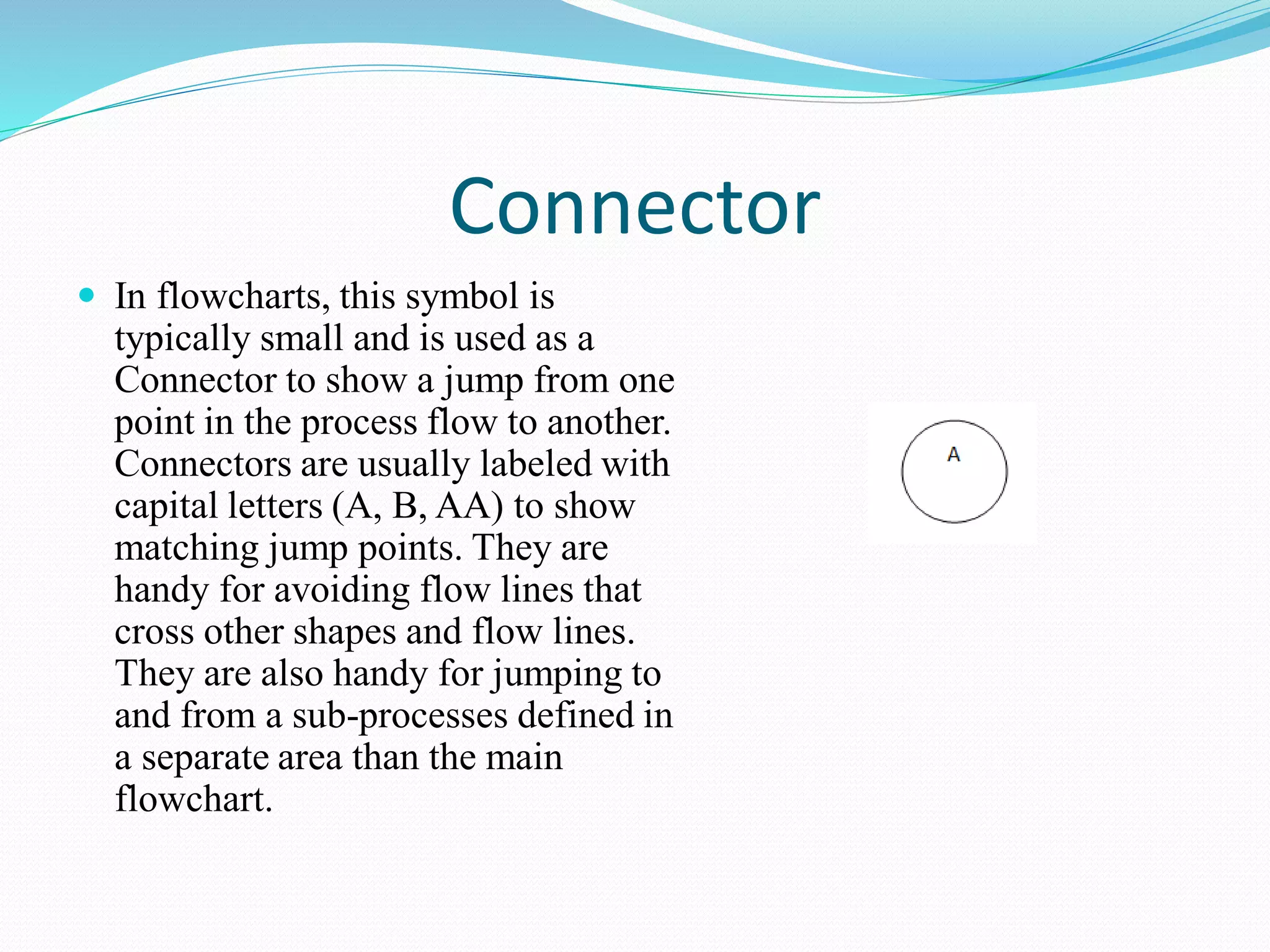 Connector
 In flowcharts, this symbol is
typically small and is used as a
Connector to show a jump from one
point in the process flow to another.
Connectors are usually labeled with
capital letters (A, B, AA) to show
matching jump points. They are
handy for avoiding flow lines that
cross other shapes and flow lines.
They are also handy for jumping to
and from a sub-processes defined in
a separate area than the main
flowchart.
 