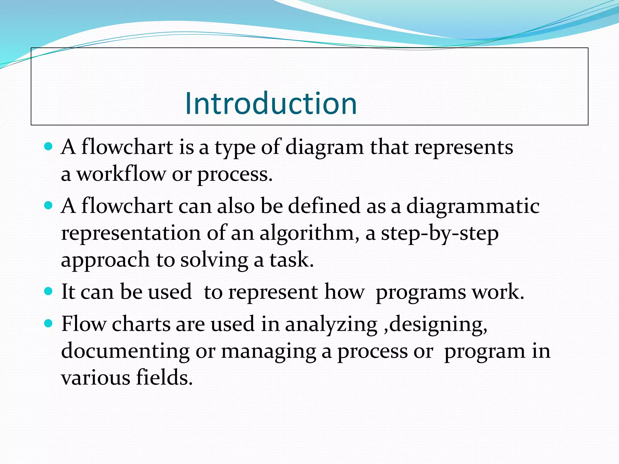Introduction
 A flowchart is a type of diagram that represents
a workflow or process.
 A flowchart can also be defined as a diagrammatic
representation of an algorithm, a step-by-step
approach to solving a task.
 It can be used to represent how programs work.
 Flow charts are used in analyzing ,designing,
documenting or managing a process or program in
various fields.
 