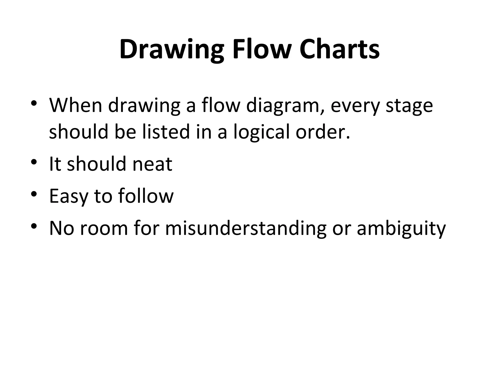 Drawing Flow Charts
• When drawing a flow diagram, every stage
  should be listed in a logical order.
• It should neat
• Easy to follow
• No room for misunderstanding or ambiguity