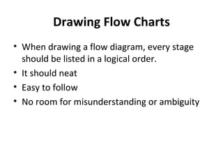 Drawing Flow Charts
• When drawing a flow diagram, every stage
  should be listed in a logical order.
• It should neat
• Easy to follow
• No room for misunderstanding or ambiguity
 