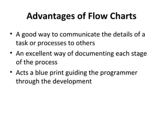 Advantages of Flow Charts
• A good way to communicate the details of a
  task or processes to others
• An excellent way of documenting each stage
  of the process
• Acts a blue print guiding the programmer
  through the development
 