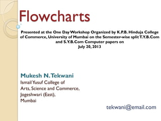 Flowcharts
Mukesh N.Tekwani
IsmailYusuf College of
Arts, Science and Commerce,
Jogeshwari (East),
Mumbai
tekwani@email.com
Presented at the One DayWorkshop Organized by K.P.B. Hinduja College
of Commerce, University of Mumbai on the Semester-wise splitT.Y.B.Com
and S.Y.B.Com Computer papers on
July 20, 2013
 