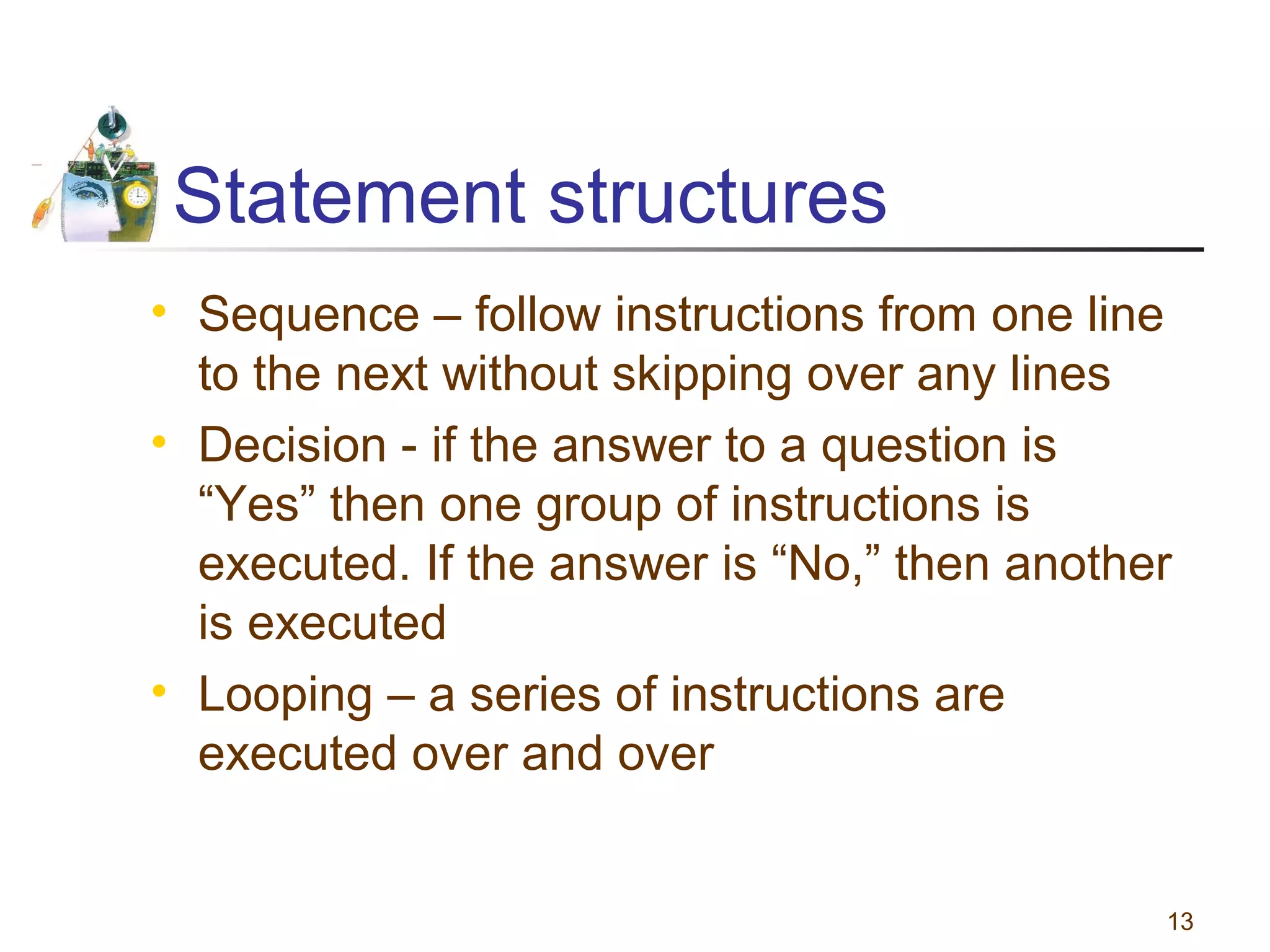 Statement structures
• Sequence – follow instructions from one line
to the next without skipping over any lines
• Decision - if the answer to a question is
“Yes” then one group of instructions is
executed. If the answer is “No,” then another
is executed
• Looping – a series of instructions are
executed over and over

13

 