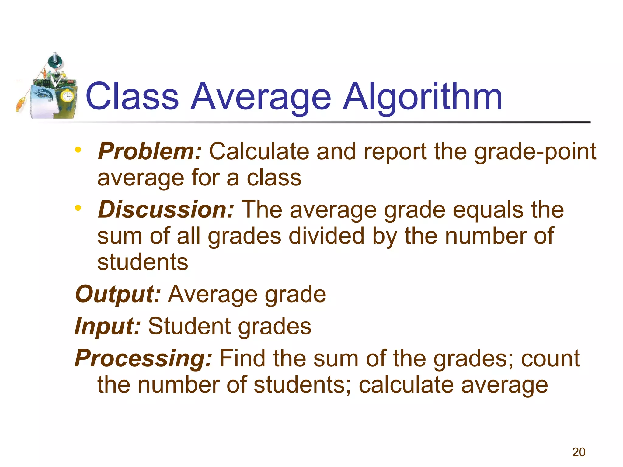Class Average Algorithm
• Problem: Calculate and report the grade-point
average for a class
• Discussion: The average grade equals the
sum of all grades divided by the number of
students
Output: Average grade
Input: Student grades
Processing: Find the sum of the grades; count
the number of students; calculate average
20

 