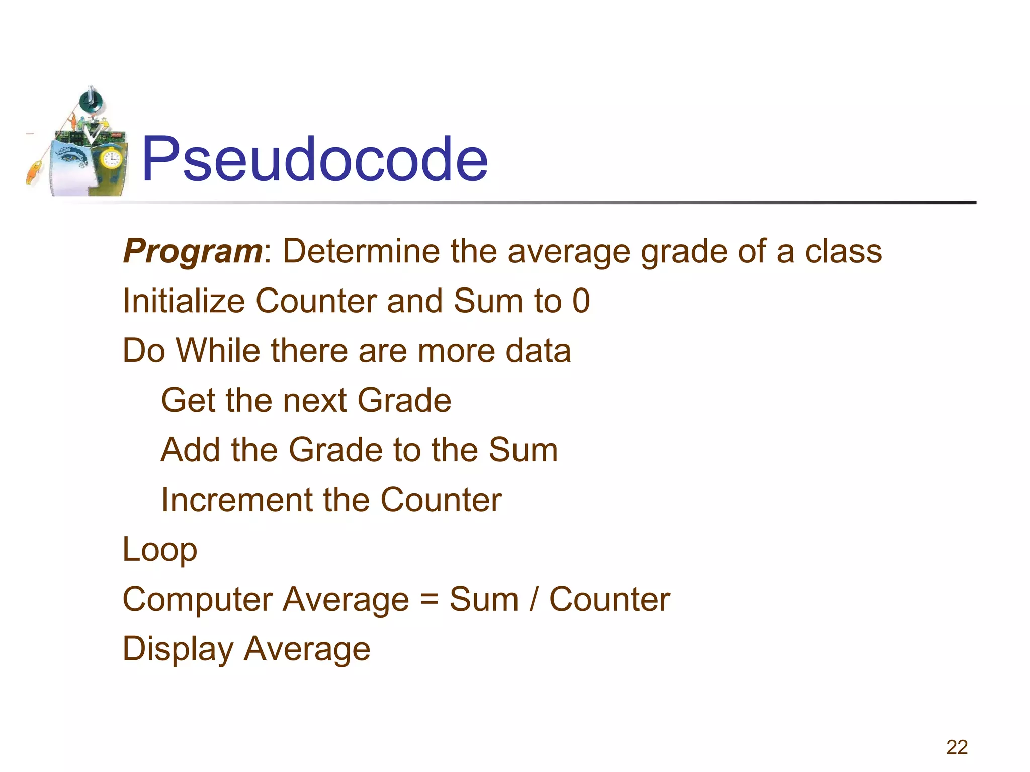 Pseudocode
Program: Determine the average grade of a class
Initialize Counter and Sum to 0
Do While there are more data
Get the next Grade
Add the Grade to the Sum
Increment the Counter
Loop
Computer Average = Sum / Counter
Display Average
22

 