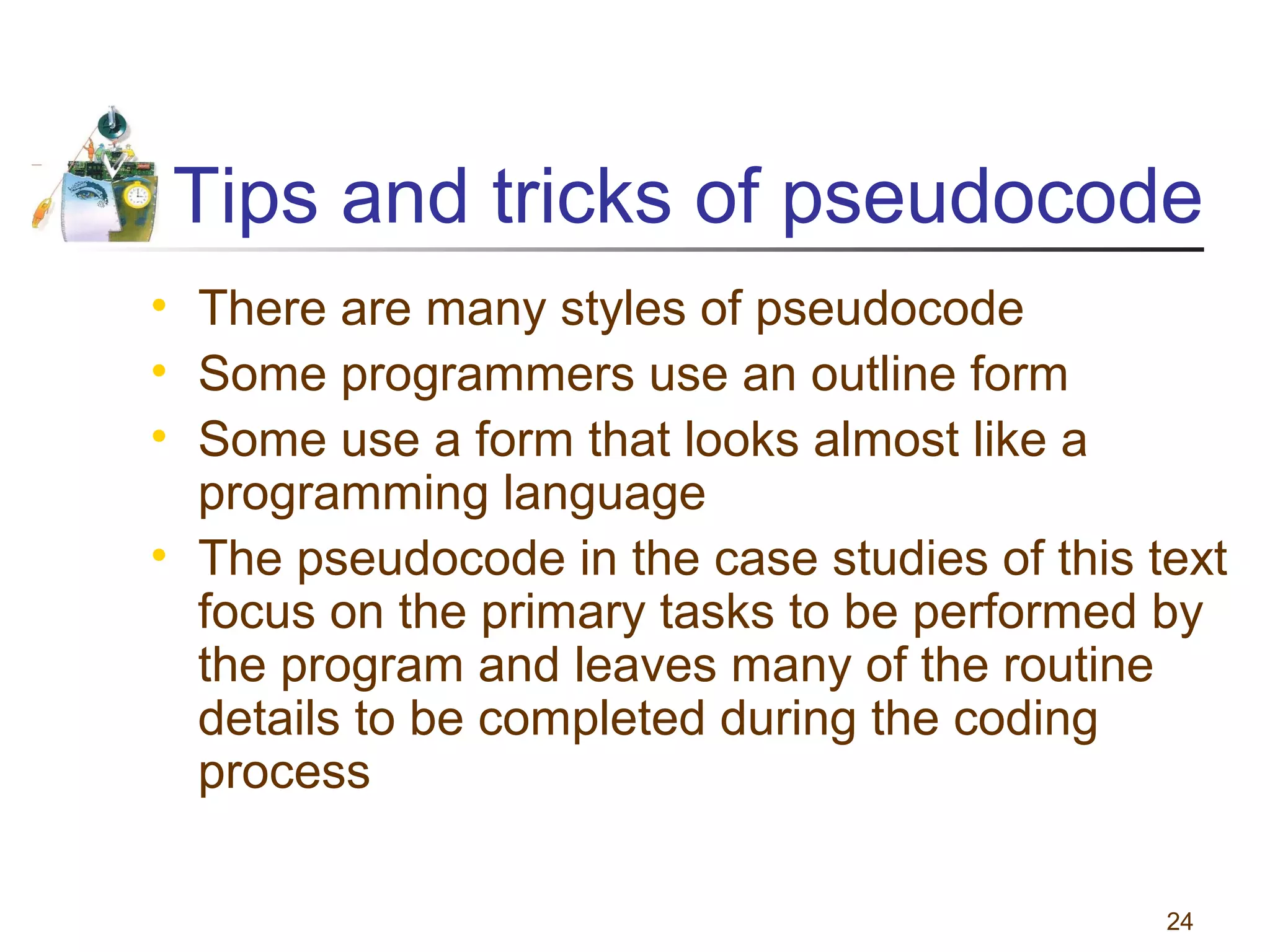 Tips and tricks of pseudocode
• There are many styles of pseudocode
• Some programmers use an outline form
• Some use a form that looks almost like a
programming language
• The pseudocode in the case studies of this text
focus on the primary tasks to be performed by
the program and leaves many of the routine
details to be completed during the coding
process
24

 
