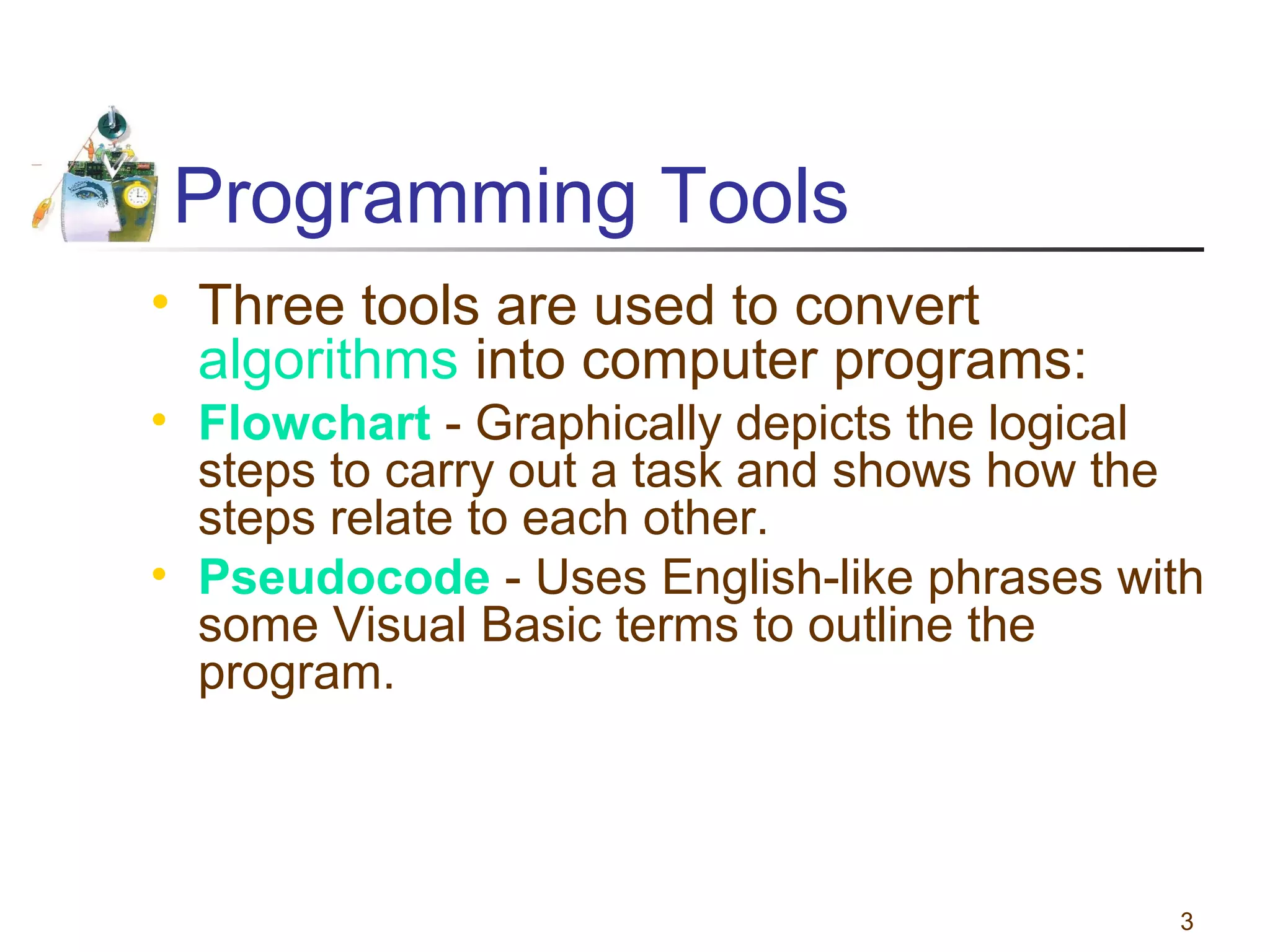 Programming Tools
• Three tools are used to convert
algorithms into computer programs:
• Flowchart - Graphically depicts the logical
steps to carry out a task and shows how the
steps relate to each other.
• Pseudocode - Uses English-like phrases with
some Visual Basic terms to outline the
program.

3

 