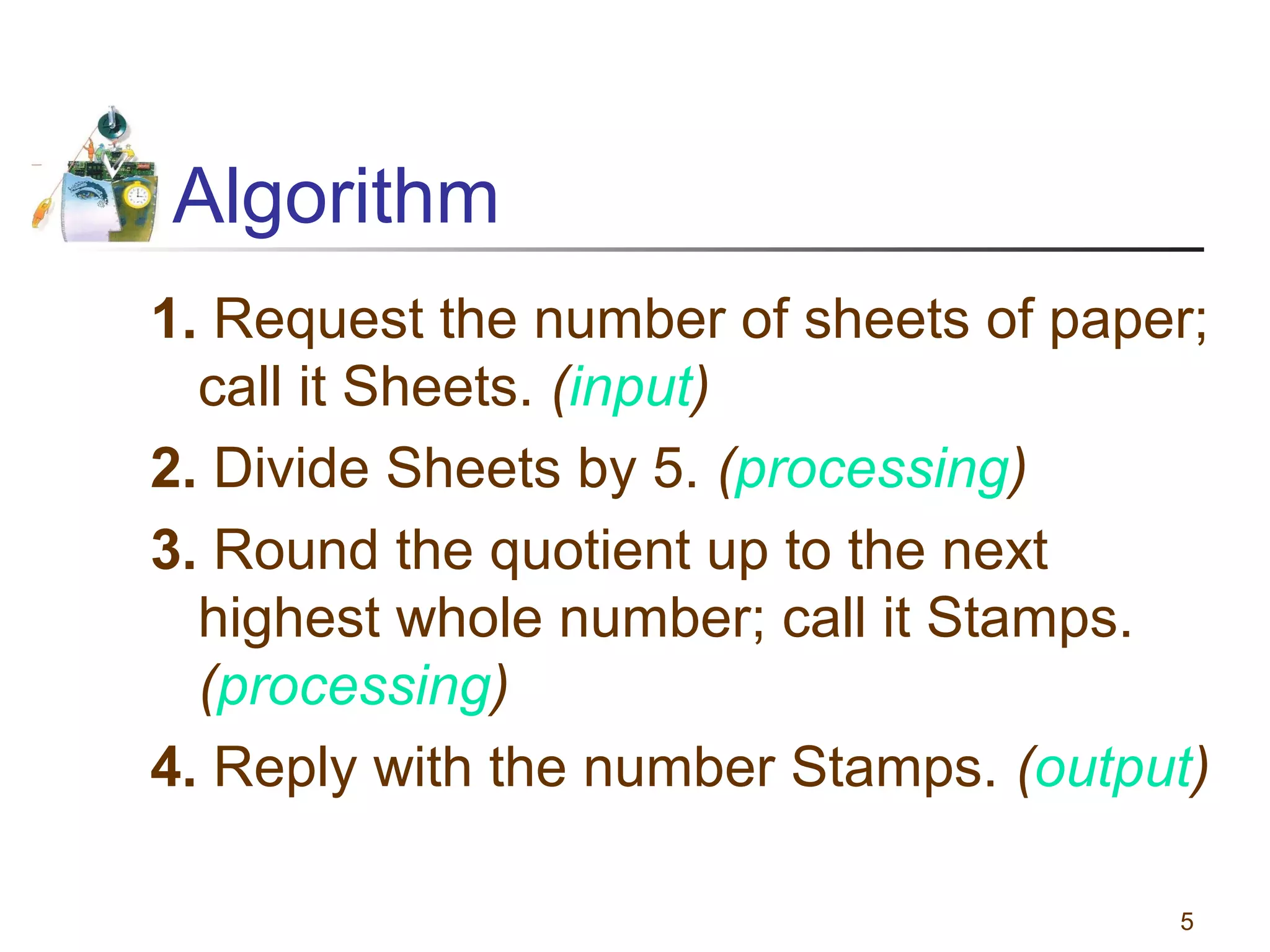 Algorithm
1. Request the number of sheets of paper;
call it Sheets. (input)
2. Divide Sheets by 5. (processing)
3. Round the quotient up to the next
highest whole number; call it Stamps.
(processing)
4. Reply with the number Stamps. (output)
5

 