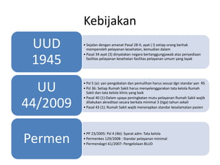 Kebijakan
• Sejalan dengan amanat Pasal 28 H, ayat ( l) setiap orang berhak
memperoleh pelayanan kesehatan, kemudian dalam
• Pasal 34 ayat (3) dinyatakan negara bertanggungjawab atas penyediaan
fasilitas pelayanan kesehatan fasilitas pelayanan umum yang layak
UUD
1945
• Psl 5 (a): yan pengobatan dan pemulihan harus sesuai dgn standar yan RS
• Psl 36: Setiap Rumah Sakit harus menyelenggarakan tata kelola Rumah
Sakit dan tata kelola klinis yang baik
• Pasal 40 (1):Dalam upaya peningkatan mutu pelayanan Rumah Sakit wajib
dilakukan akreditasi secara berkala minimal 3 (tiga) tahun sekali
• Pasal 43 (1): Rumah Sakit wajib menerapkan standar keselamatan pasien
UU
44/2009
• PP 23/2005: Psl 4 (4b): Syarat adm: Tata kelola
• Permenkes 129/2008 : Standar pelayanan minimal
• Permendagri 61/2007: Pengelolaan BLUD
Permen
 