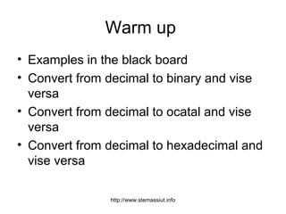 Warm up
• Examples in the black board
• Convert from decimal to binary and vise
versa
• Convert from decimal to ocatal and vise
versa
• Convert from decimal to hexadecimal and
vise versa
http://www.stemassiut.info
 
