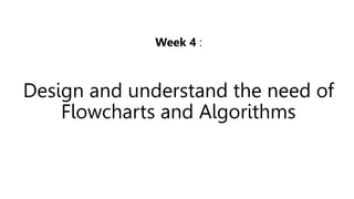 Week 4 :
Design and understand the need of
Flowcharts and Algorithms
 