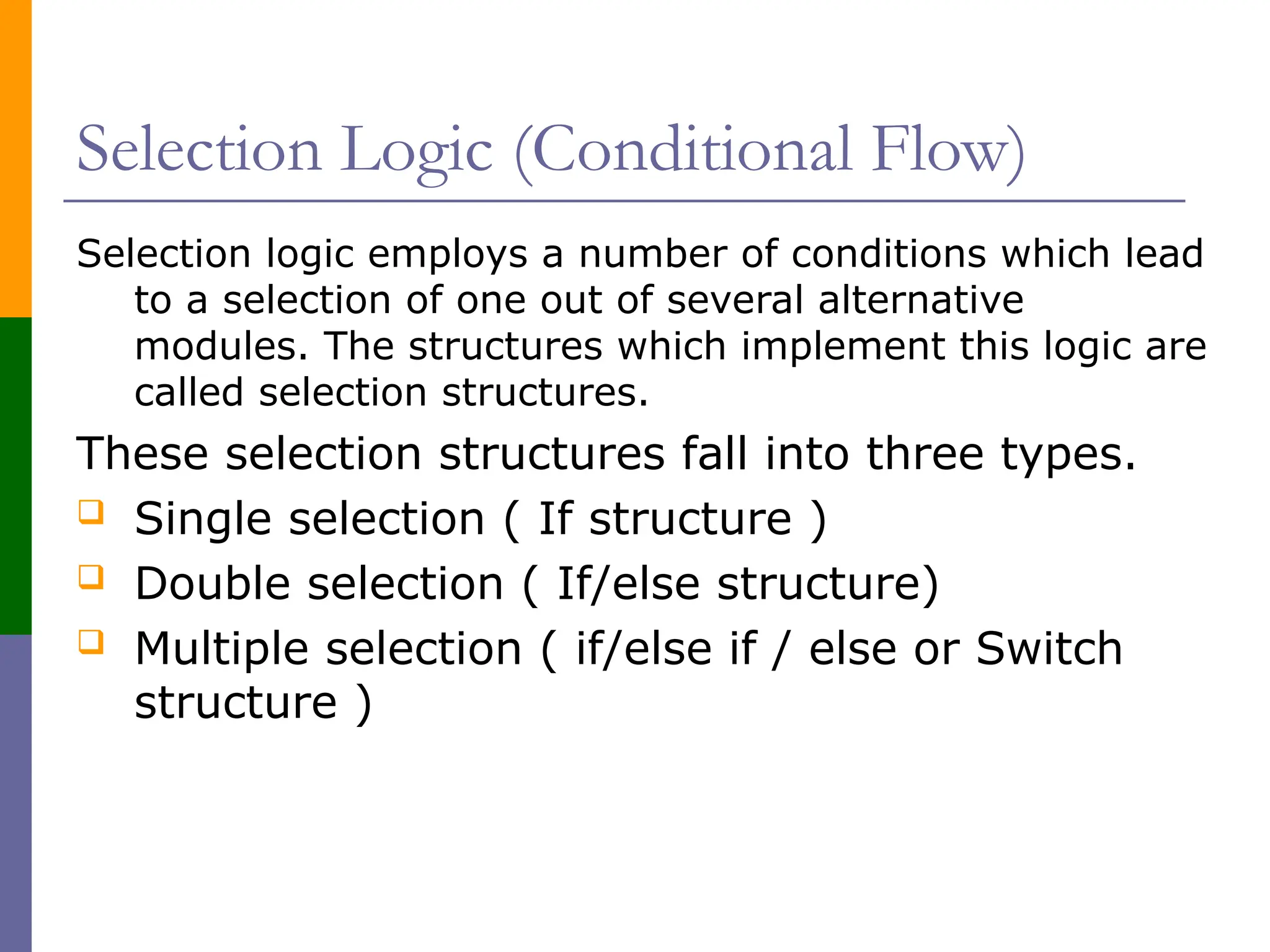 Selection Logic (Conditional Flow)
Selection logic employs a number of conditions which lead
to a selection of one out of several alternative
modules. The structures which implement this logic are
called selection structures.
These selection structures fall into three types.
 Single selection ( If structure )
 Double selection ( If/else structure)
 Multiple selection ( if/else if / else or Switch
structure )
 