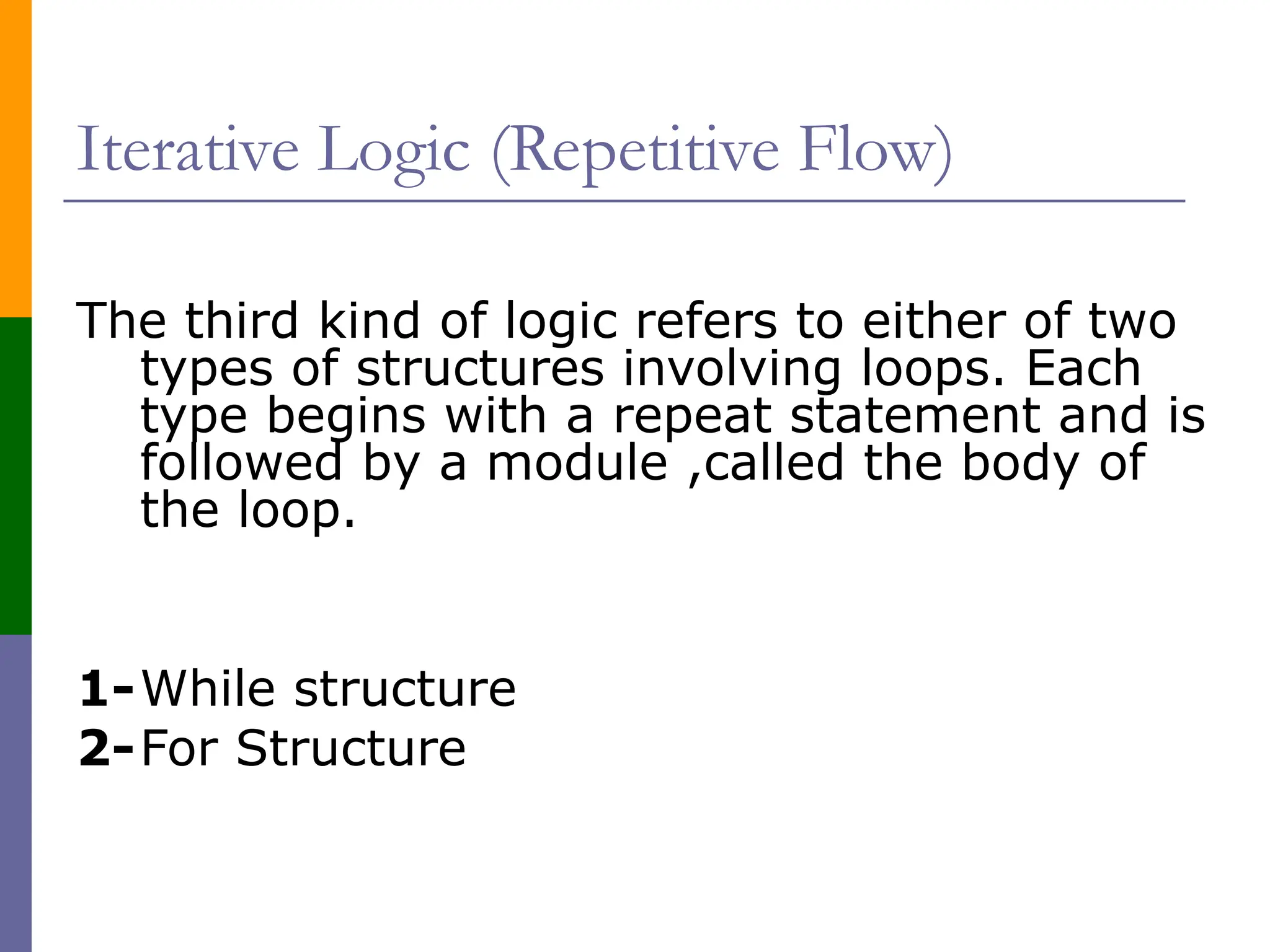 Iterative Logic (Repetitive Flow)
The third kind of logic refers to either of two
types of structures involving loops. Each
type begins with a repeat statement and is
followed by a module ,called the body of
the loop.
1-While structure
2-For Structure
 