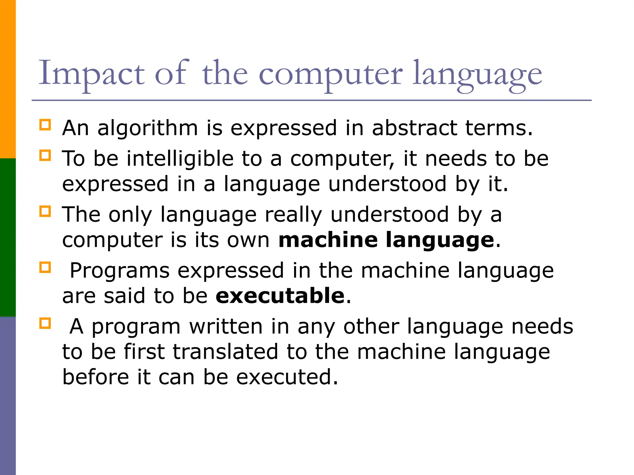 Impact of the computer language
 An algorithm is expressed in abstract terms.
 To be intelligible to a computer, it needs to be
expressed in a language understood by it.
 The only language really understood by a
computer is its own machine language.
 Programs expressed in the machine language
are said to be executable.
 A program written in any other language needs
to be first translated to the machine language
before it can be executed.
 
