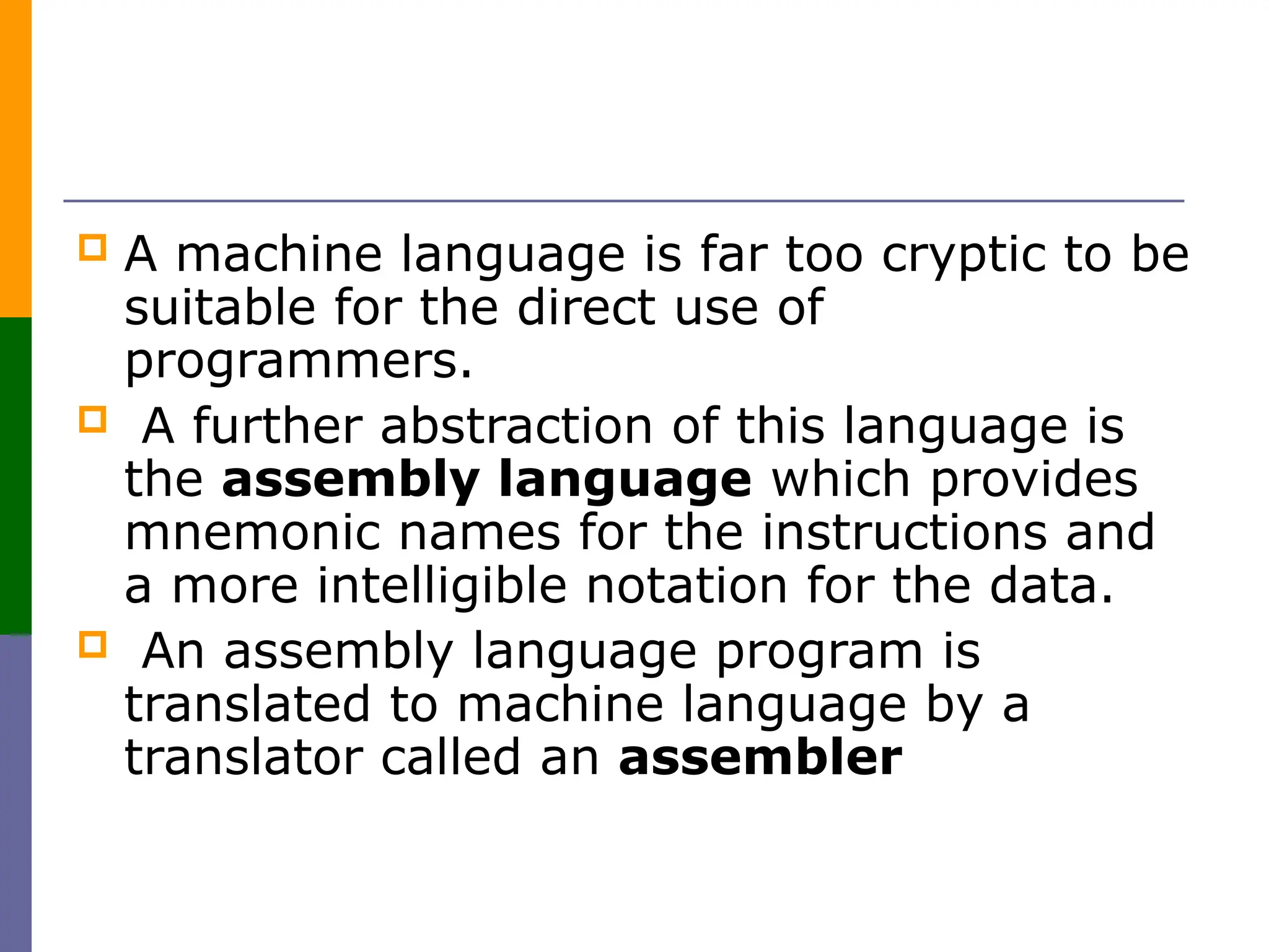  A machine language is far too cryptic to be
suitable for the direct use of
programmers.
 A further abstraction of this language is
the assembly language which provides
mnemonic names for the instructions and
a more intelligible notation for the data.
 An assembly language program is
translated to machine language by a
translator called an assembler
 