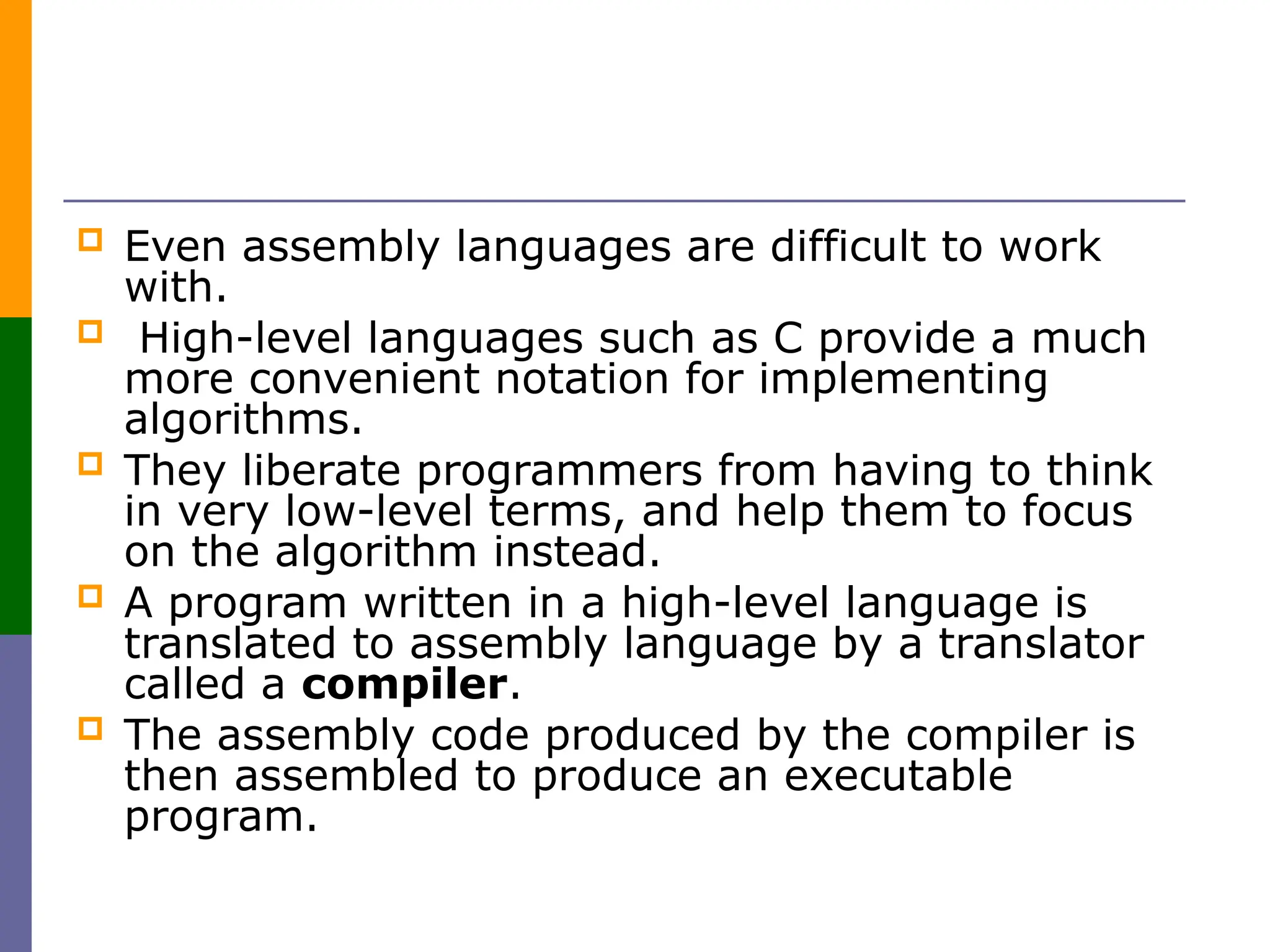  Even assembly languages are difficult to work
with.
 High-level languages such as C provide a much
more convenient notation for implementing
algorithms.
 They liberate programmers from having to think
in very low-level terms, and help them to focus
on the algorithm instead.
 A program written in a high-level language is
translated to assembly language by a translator
called a compiler.
 The assembly code produced by the compiler is
then assembled to produce an executable
program.
 